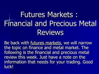 Futures Markets :  Financial and Precious Metal Reviews Be back with  futures markets , we will narrow the topic on finance and metal market. The following is the financial and precious metal review this week. Just have a note on the information that needs for your trading. Good luck! 