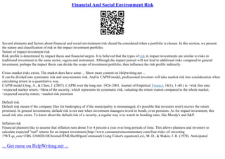 Financial And Social Environment Risk
Several elements and factors about financial and social environment risk should be considered when a portfolio is chosen. In this section, we present
the nature and classification of risk in the impact investment portfolio.
Nature of impact investment risk
Risk profile is determined by impact thesis and financial targets. It is believed that the types of risk in impact investments are similar to risks in
traditional investment in the same sector, region and instrument. Although the impact pursuit will not lead to additional risks compared to general
investment, perhaps the impact thesis can decide the scope of investment portfolio, then influence the risk profile indirectly.
Cross–market risks exists. The market does have some ... Show more content on Helpwriting.net ...
It can be divided into systematic risk and unsystematic risk. And in CAPM model, professional investors will take market risk into consideration when
calculating return in a quantitative way.
CAPM model (Ang, A., & Chen, J. (2007). CAPM over the long run: 1926–2001. Journal of Empirical Finance, 14(1), 1–40.) is: =risk free rate;
=expected market return; =Beta of the security, which represents its systematic risk, valuating the return viation compared to the whole market;
=expected security return; =market risk premium
Default risk
Default risk means if the company files for bankruptcy of if the municipality is mismanaged, it's possible that investors won't receive the return
promised. In general investments, default risk is not rare when investment managers invest in bonds, even pensions. As for impact investment, this
usual risk also exists. To know about the default risk of a security, a regular way is to watch its bonding rates, like Moody's and S&P.
Inflation risk
Financial planners like to assume that inflation runs about 3 or 4 percent a year over long periods of time. This allows planners and investors to
calculate expected "real" returns for an impact investment.(http://www.consumerismcommentary.com/four–risks–of–investing
/?WT.qs_osrc=FBS–126802610ChromeHTMLShellOpenCommand) Using Fisher's equation(Levi, M. D., & Makin, J. H. (1978). Anticipated
... Get more on HelpWriting.net ...
 