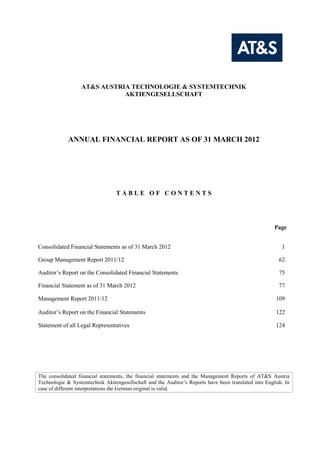 AT&S AUSTRIA TECHNOLOGIE & SYSTEMTECHNIK
                             AKTIENGESELLSCHAFT




             ANNUAL FINANCIAL REPORT AS OF 31 MARCH 2012




                                  TABLE OF CONTENTS




                                                                                                       Page


Consolidated Financial Statements as of 31 March 2012                                                     1

Group Management Report 2011/12                                                                          62

Auditor’s Report on the Consolidated Financial Statements                                                75

Financial Statement as of 31 March 2012                                                                  77

Management Report 2011/12                                                                               109

Auditor’s Report on the Financial Statements                                                            122

Statement of all Legal Representatives                                                                  124




The consolidated financial statements, the financial statements and the Management Reports of AT&S Austria
Technologie & Systemtechnik Aktiengesellschaft and the Auditor’s Reports have been translated into English. In
case of different interpretations the German original is valid.
 