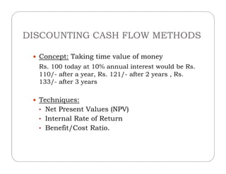 DISCOUNTING CASH FLOW METHODS
 Concept: Taking time value of money
Rs. 100 today at 10% annual interest would be Rs.
110/- after a year, Rs. 121/- after 2 years , Rs.
133/- after 3 years
 Techniques:
• Net Present Values (NPV)
• Internal Rate of Return
• Benefit/Cost Ratio.
 