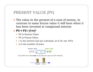PRESENT VALUE (PV)
 The value in the present of a sum of money, in
contrast to some future value it will have when it
has been invested at compound interest.
 PV = FV / (1+r)n
 PV is Present Value
 FV is Future Value
 r is the interest rate (as a decimal, so 0.10, not 10%)
 n is the number of years
 