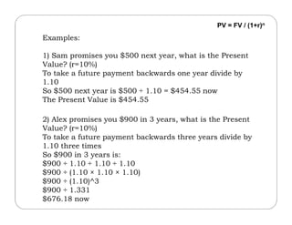 Examples:
1) Sam promises you $500 next year, what is the Present
Value? (r=10%)
To take a future payment backwards one year divide by
1.10
So $500 next year is $500 ÷ 1.10 = $454.55 now
The Present Value is $454.55
PV = FV / (1+r)n
2) Alex promises you $900 in 3 years, what is the Present
Value? (r=10%)
To take a future payment backwards three years divide by
1.10 three times
So $900 in 3 years is:
$900 ÷ 1.10 ÷ 1.10 ÷ 1.10
$900 ÷ (1.10 × 1.10 × 1.10)
$900 ÷ (1.10)^3
$900 ÷ 1.331
$676.18 now
 