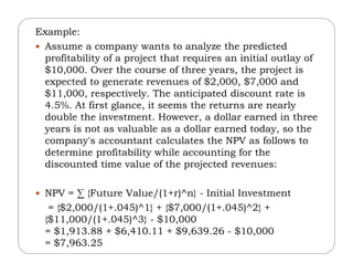 Example:
 Assume a company wants to analyze the predicted
profitability of a project that requires an initial outlay of
$10,000. Over the course of three years, the project is
expected to generate revenues of $2,000, $7,000 and
$11,000, respectively. The anticipated discount rate is
4.5%. At first glance, it seems the returns are nearly
double the investment. However, a dollar earned in three
years is not as valuable as a dollar earned today, so the
company's accountant calculates the NPV as follows tocompany's accountant calculates the NPV as follows to
determine profitability while accounting for the
discounted time value of the projected revenues:
 NPV = ∑ {Future Value/(1+r)^n} - Initial Investment
= {$2,000/(1+.045)^1} + {$7,000/(1+.045)^2} +
{$11,000/(1+.045)^3} - $10,000
= $1,913.88 + $6,410.11 + $9,639.26 - $10,000
= $7,963.25
 