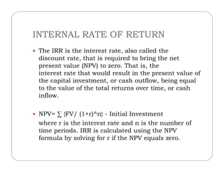 INTERNAL RATE OF RETURN
 The IRR is the interest rate, also called the
discount rate, that is required to bring the net
present value (NPV) to zero. That is, the
interest rate that would result in the present value of
the capital investment, or cash outflow, being equal
to the value of the total returns over time, or cashto the value of the total returns over time, or cash
inflow.
 NPV= ∑ {FV/ (1+r)^n} - Initial Investment
where r is the interest rate and n is the number of
time periods. IRR is calculated using the NPV
formula by solving for r if the NPV equals zero.
 