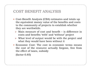 COST BENEFIT ANALYSIS
 Cost-Benefit Analysis (CBA) estimates and totals up
the equivalent money value of the benefits and costs
to the community of projects to establish whether
they are worthwhile.
 Main measure of cost and benefit – is difference in
costs and benefits ‘with’ and ‘without’ projectcosts and benefits ‘with’ and ‘without’ project
 What level of output would be with the project and
what they would have been without it
 Economic Cost: The cost in economic terms means
the cost of the resource actually forgone, free from
the effect of taxes, subsidy
(factor-0.85)
 