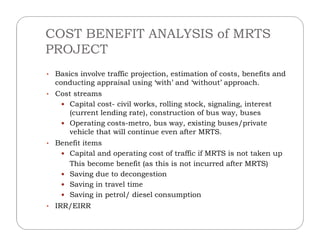 COST BENEFIT ANALYSIS of MRTS
PROJECT
• Basics involve traffic projection, estimation of costs, benefits and
conducting appraisal using ‘with’ and ‘without’ approach.
• Cost streams
 Capital cost- civil works, rolling stock, signaling, interest
(current lending rate), construction of bus way, buses
 Operating costs-metro, bus way, existing buses/private Operating costs-metro, bus way, existing buses/private
vehicle that will continue even after MRTS.
• Benefit items
 Capital and operating cost of traffic if MRTS is not taken up
This become benefit (as this is not incurred after MRTS)
 Saving due to decongestion
 Saving in travel time
 Saving in petrol/ diesel consumption
• IRR/EIRR
 