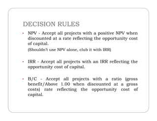DECISION RULES
• NPV - Accept all projects with a positive NPV when
discounted at a rate reflecting the opportunity cost
of capital.
(Shouldn’t use NPV alone, club it with IRR)
• IRR - Accept all projects with an IRR reflecting the• IRR - Accept all projects with an IRR reflecting the
opportunity cost of capital.
• B/C - Accept all projects with a ratio (gross
benefit/Above 1.00 when discounted at a gross
costs) rate reflecting the opportunity cost of
capital.
 