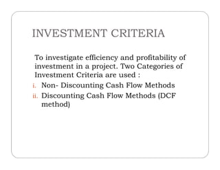 INVESTMENT CRITERIA
To investigate efficiency and profitability of
investment in a project. Two Categories of
Investment Criteria are used :
i. Non- Discounting Cash Flow Methodsi. Non- Discounting Cash Flow Methods
ii. Discounting Cash Flow Methods (DCF
method)
 
