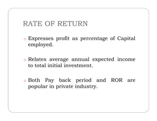 RATE OF RETURN
o Expresses profit as percentage of Capital
employed.
o Relates average annual expected incomeo Relates average annual expected income
to total initial investment.
o Both Pay back period and ROR are
popular in private industry.
 