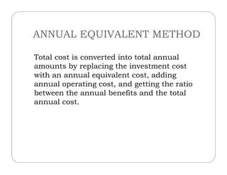 ANNUAL EQUIVALENT METHOD
Total cost is converted into total annual
amounts by replacing the investment cost
with an annual equivalent cost, adding
annual operating cost, and getting the ratioannual operating cost, and getting the ratio
between the annual benefits and the total
annual cost.
 