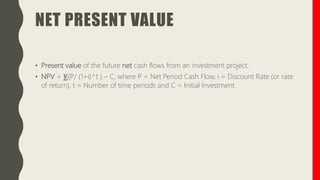 NET PRESENT VALUE
• Present value of the future net cash flows from an investment project.
• NPV = ⨊(P/ (1+i)^t ) – C, where P = Net Period Cash Flow, i = Discount Rate (or rate
of return), t = Number of time periods and C = Initial Investment.
 