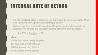 INTERNAL RATE OF RETURN
• The internal rate of return is a discount rate that makes the net present value (NPV)
of all cash flows from a particular project equal to zero.
• It is important for a business to look at the IRR as the plan for future growth and
expansion. The formula and calculation used to determine this figure follows.
0 = 𝑁𝑃𝑉 = ∑
𝐶𝑡
1+𝐼𝑅𝑅 𝑖 − 𝐶0
where:
Ct=Net cash inflow during the period t
C0=Total initial investment costs
IRR=The internal rate of return
t=The number of time periods
 