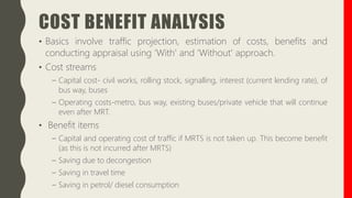 COST BENEFIT ANALYSIS
• Basics involve traffic projection, estimation of costs, benefits and
conducting appraisal using ‘With' and ‘Without' approach.
• Cost streams
– Capital cost- civil works, rolling stock, signalling, interest (current lending rate), of
bus way, buses
– Operating costs-metro, bus way, existing buses/private vehicle that will continue
even after MRT.
• Benefit items
– Capital and operating cost of traffic if MRTS is not taken up. This become benefit
(as this is not incurred after MRTS)
– Saving due to decongestion
– Saving in travel time
– Saving in petrol/ diesel consumption
 