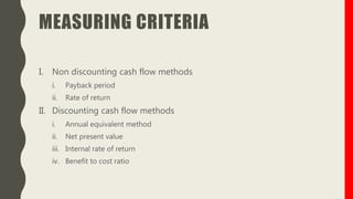 MEASURING CRITERIA
I. Non discounting cash flow methods
i. Payback period
ii. Rate of return
II. Discounting cash flow methods
i. Annual equivalent method
ii. Net present value
iii. Internal rate of return
iv. Benefit to cost ratio
 