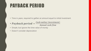 PAYBACK PERIOD
• Time in years, required to gather an amount equal to initial investment
• 𝑷𝒂𝒚𝒃𝒂𝒄𝒌 𝒑𝒆𝒓𝒊𝒐𝒅 =
𝑪𝒂𝒔𝒉 𝒐𝒖𝒕𝒍𝒂𝒚 𝒊𝒏𝒗𝒆𝒔𝒕𝒎𝒆𝒏𝒕
𝑨𝒏𝒏𝒖𝒂𝒍 𝒄𝒂𝒔𝒉 𝒇𝒍𝒐𝒘
• Simple, but ignore the time value of money
• Doesn’t consider depreciation
 