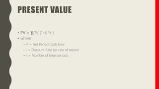 PRESENT VALUE
• PV = ⨊(P/ (1+i)^t )
• where
– P = Net Period Cash Flow
– i = Discount Rate (or rate of return)
– t = Number of time periods
 