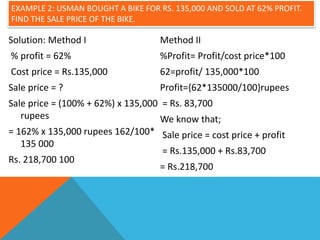 EXAMPLE 2: USMAN BOUGHT A BIKE FOR RS. 135,000 AND SOLD AT 62% PROFIT.
FIND THE SALE PRICE OF THE BIKE.
Solution: Method I
% profit = 62%
Cost price = Rs.135,000
Sale price = ?
Sale price = (100% + 62%) x 135,000
rupees
= 162% x 135,000 rupees 162/100*
135 000
Rs. 218,700 100
Method II
%Profit= Profit/cost price*100
62=profit/ 135,000*100
Profit={62*135000/100}rupees
= Rs. 83,700
We know that;
Sale price = cost price + profit
= Rs.135,000 + Rs.83,700
= Rs.218,700
 