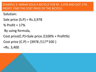 EXAMPLE 3: IMRAN SOLD A BICYCLE FOR RS. 3,978 AND GOT 17%
PROFIT. FIND THE COST PRICE OF THE BICYCLE.
Solution:
Sale price (S.P) = Rs.3,978
% Profit = 17%
By using formula,
Cost price(C.P)=Sale price /(100% + Profit%)
Cost price (C.P) = {3978 /117*100 }
=Rs. 3,400
 