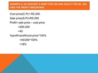 EXAMPLE 4: ALI BOUGHT A SHIRT FOR 250 AND SOLD IT FOE RS. 295.
FIND THE PROFIT PERCENTAGE
Cost price(C.P)= RS.250
Sale price(S.P)=RS.295
Profit= sale price – cost price
=295-250
=45
%profit=profit/cost price*100%
=45/250*100%
=18%
 