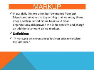 MARKUP
 In our daily life, we often borrow money from our
friends and relatives to buy a thing that we repay them
after a certain period. Some banks and retail
organizations also provide the same services and charge
an additional amount called markup.
 Definition:
 “A markup is an amount added to a cost price to calculate
the sale price.”
 