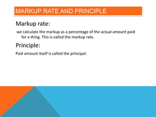 MARKUP RATE AND PRINCIPLE
Markup rate:
we calculate the markup as a percentage of the actual amount paid
for a thing. This is called the markup rate.
Principle:
Paid amount itself is called the principal.
 