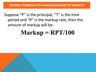 MARKUP FORMULA PER ANNUM/AMOUNT OF MARKUP
Suppose “P” is the principal, “T” is the time
period and “R” is the markup rate, then the
amount of markup will be:
Markup = RPT/100
 