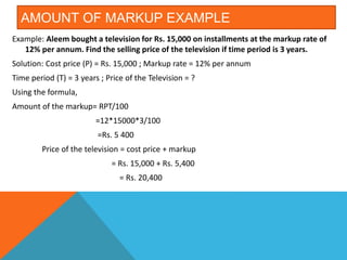 AMOUNT OF MARKUP EXAMPLE
Example: Aleem bought a television for Rs. 15,000 on installments at the markup rate of
12% per annum. Find the selling price of the television if time period is 3 years.
Solution: Cost price (P) = Rs. 15,000 ; Markup rate = 12% per annum
Time period (T) = 3 years ; Price of the Television = ?
Using the formula,
Amount of the markup= RPT/100
=12*15000*3/100
=Rs. 5 400
Price of the television = cost price + markup
= Rs. 15,000 + Rs. 5,400
= Rs. 20,400
 