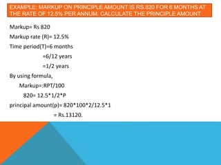 EXAMPLE: MARKUP ON PRINCIPLE AMOUNT IS RS.820 FOR 6 MONTHS AT
THE RATE OF 12.5% PER ANNUM. CALCULATE THE PRINCIPLE AMOUNT
Markup= Rs 820
Markup rate (R)= 12.5%
Time period(T)=6 months
=6/12 years
=1/2 years
By using formula,
Markup=:RPT/100
820= 12.5*1/2*P
principal amount(p)= 820*100*2/12.5*1
= Rs.13120.
 