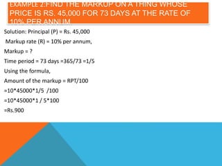 EXAMPLE 2:FIND THE MARKUP ON A THING WHOSE
PRICE IS RS. 45,000 FOR 73 DAYS AT THE RATE OF
10% PER ANNUM.
Solution: Principal (P) = Rs. 45,000
Markup rate (R) = 10% per annum,
Markup = ?
Time period = 73 days =365/73 =1/5
Using the formula,
Amount of the markup = RPT/100
=10*45000*1/5 /100
=10*45000*1 / 5*100
=Rs.900
 