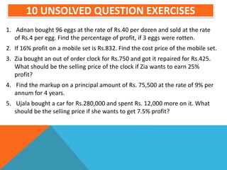 10 UNSOLVED QUESTION EXERCISES
1. Adnan bought 96 eggs at the rate of Rs.40 per dozen and sold at the rate
of Rs.4 per egg. Find the percentage of profit, if 3 eggs were rotten.
2. If 16% profit on a mobile set is Rs.832. Find the cost price of the mobile set.
3. Zia bought an out of order clock for Rs.750 and got it repaired for Rs.425.
What should be the selling price of the clock if Zia wants to earn 25%
profit?
4. Find the markup on a principal amount of Rs. 75,500 at the rate of 9% per
annum for 4 years.
5. Ujala bought a car for Rs.280,000 and spent Rs. 12,000 more on it. What
should be the selling price if she wants to get 7.5% profit?
 
