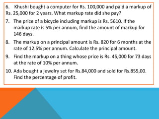 6. Khushi bought a computer for Rs. 100,000 and paid a markup of
Rs. 25,000 for 2 years. What markup rate did she pay?
7. The price of a bicycle including markup is Rs. 5610. If the
markup rate is 5% per annum, find the amount of markup for
146 days.
8. The markup on a principal amount is Rs. 820 for 6 months at the
rate of 12.5% per annum. Calculate the principal amount.
9. Find the markup on a thing whose price is Rs. 45,000 for 73 days
at the rate of 10% per annum.
10. Ada bought a jewelry set for Rs.84,000 and sold for Rs.855,00.
Find the percentage of profit.
 
