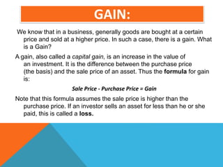 GAIN:
We know that in a business, generally goods are bought at a certain
price and sold at a higher price. In such a case, there is a gain. What
is a Gain?
A gain, also called a capital gain, is an increase in the value of
an investment. It is the difference between the purchase price
(the basis) and the sale price of an asset. Thus the formula for gain
is:
Sale Price - Purchase Price = Gain
Note that this formula assumes the sale price is higher than the
purchase price. If an investor sells an asset for less than he or she
paid, this is called a loss.
 