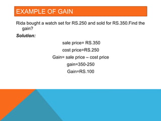 EXAMPLE OF GAIN
Rida bought a watch set for RS.250 and sold for RS.350.Find the
gain?
Solution:
sale price= RS.350
cost price=RS.250
Gain= sale price – cost price
gain=350-250
Gain=RS.100
 