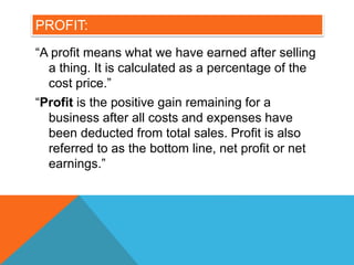 PROFIT:
“A profit means what we have earned after selling
a thing. It is calculated as a percentage of the
cost price.”
“Profit is the positive gain remaining for a
business after all costs and expenses have
been deducted from total sales. Profit is also
referred to as the bottom line, net profit or net
earnings.”
 