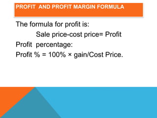 PROFIT AND PROFIT MARGIN FORMULA
The formula for profit is:
Sale price-cost price= Profit
Profit percentage:
Profit % = 100% × gain/Cost Price.
 