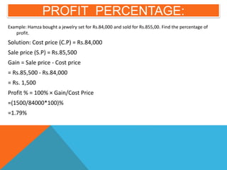 PROFIT PERCENTAGE:
Example: Hamza bought a jewelry set for Rs.84,000 and sold for Rs.855,00. Find the percentage of
profit.
Solution: Cost price (C.P) = Rs.84,000
Sale price (S.P) = Rs.85,500
Gain = Sale price - Cost price
= Rs.85,500 - Rs.84,000
= Rs. 1,500
Profit % = 100% × Gain/Cost Price
=(1500/84000*100)%
=1.79%
 