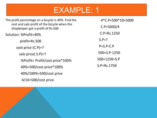 EXAMPLE: 1
The profit percentage on a bicycle is 40%. Find the
cost and sale profit of the bicycle when the
shopkeeper got a profit of Rs.500.
Solution: %Profit=40%
profit=Rs.500
cost price (C.P)=?
sale price( S.P)=?
%Profit= Profit/cost price*100%
40%=500/cost price*100%
40%/100%=500/cost price
4/10=500/cost price
4*C.P=500*10=5000
C.P=5000/4
C.P=Rs.1250
S.P=?
P=S.P-C.P
500=S.P-1250
500+1250=S.P
S.P=Rs.1750
 