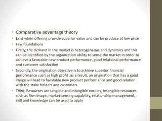 • Comparative advantage theory
• Exist when offering provide superior value and can be produce at low price
• Few foundations
• Firstly, the demand in the market is heterogeneous and dynamics and this
can be identified by the organization ability to sense the market in order to
achieve a favorable new product performance, good relational performance
and customer satisfaction
• Secondly, the origination objective is to achieve superior financial
performance such as high profit .as a result, an origination that has a good
image will lead to favorable new product performance and good relation
with the stake holders and customers
• Third, Resources are tangible and intangible entities, Intangible resources
such as firm image, market-sensing capability, relationship management,
skill and knowledge can be used to apply
 