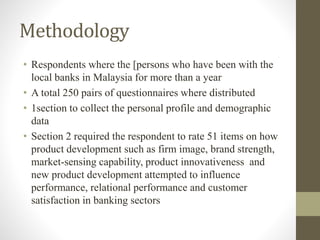 Methodology
• Respondents where the [persons who have been with the
local banks in Malaysia for more than a year
• A total 250 pairs of questionnaires where distributed
• 1section to collect the personal profile and demographic
data
• Section 2 required the respondent to rate 51 items on how
product development such as firm image, brand strength,
market-sensing capability, product innovativeness and
new product development attempted to influence
performance, relational performance and customer
satisfaction in banking sectors
 