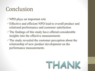 Conclusion
NPD plays an important role
Effective and efficient NPD lead to overall product and
relational performance and customer satisfaction
The findings of this study have offered considerable
insights into the effective measurements
The study revealed the customer perception about the
relationship of new product development on the
performance measurements
 