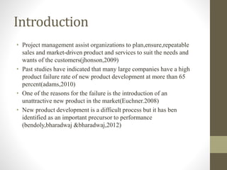 Introduction
• Project management assist organizations to plan,ensure,repeatable
sales and market-driven product and services to suit the needs and
wants of the customers(jhonson,2009)
• Past studies have indicated that many large companies have a high
product failure rate of new product development at more than 65
percent(adams,2010)
• One of the reasons for the failure is the introduction of an
unattractive new product in the market(Euchner.2008)
• New product development is a difficult process but it has ben
identified as an important precursor to performance
(bendoly,bharadwaj &bharadwaj,2012)
 