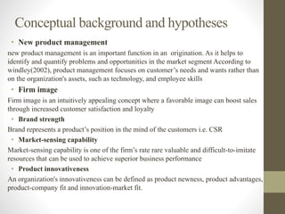 Conceptual background and hypotheses
• New product management
new product management is an important function in an origination. As it helps to
identify and quantify problems and opportunities in the market segment According to
windley(2002), product management focuses on customer’s needs and wants rather than
on the organization's assets, such as technology, and employee skills
• Firm image
Firm image is an intuitively appealing concept where a favorable image can boost sales
through increased customer satisfaction and loyalty
• Brand strength
Brand represents a product’s position in the mind of the customers i.e. CSR
• Market-sensing capability
Market-sensing capability is one of the firm’s rate rare valuable and difficult-to-imitate
resources that can be used to achieve superior business performance
• Product innovativeness
An organization's innovativeness can be defined as product newness, product advantages,
product-company fit and innovation-market fit.
 