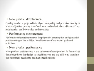 • New product development
Quality can be segregated into objective quality and perceive quality in
which objective quality is defined as actual technical excellence of the
product that can be verified and measured
• Performance measurement
Performance measurement serves the purpose of ensuring that an organization
pursues strategies that will lead to achievement of the overall goals and
objectives
• New product performance
New product performance is the outcome of new product in the market
that depends on the design to specifications and the ability to translate
the customers needs into product specifications
 