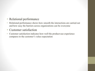 • Relational performance
• Relational performance shows how smooth the interactions are carried out
and how easy the barriers across organizations can be overcome
• Customer satisfaction
• Customer satisfaction indicates how well the product-use experience
compares to the customer’s value expectation
 