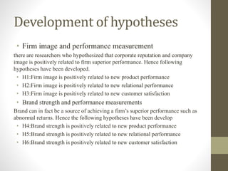 Development of hypotheses
• Firm image and performance measurement
there are researchers who hypothesized that corporate reputation and company
image is positively related to firm superior performance. Hence following
hypotheses have been developed.
• H1:Firm image is positively related to new product performance
• H2:Firm image is positively related to new relational performance
• H3:Firm image is positively related to new customer satisfaction
• Brand strength and performance measurements
Brand can in fact be a source of achieving a firm’s superior performance such as
abnormal returns. Hence the following hypotheses have been develop
• H4:Brand strength is positively related to new product performance
• H5:Brand strength is positively related to new relational performance
• H6:Brand strength is positively related to new customer satisfaction
 