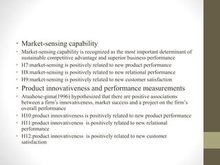 • Market-sensing capability
• Market-sensing capability is recognized as the most important determinant of
sustainable competitive advantage and superior business performance
• H7:market-sensing is positively related to new product performance
• H8:market-sensing is positively related to new relational performance
• H9:market-sensing is positively related to new customer satisfaction
• Product innovativeness and performance measurements
• Atuahene-gima(1996) hypothesized that there are positive associations
between a firm’s innovativeness, market success and a project on the firm’s
overall performance
• H10:product innovativeness is positively related to new product performance
• H11:product innovativeness is positively related to new relational
performance
• H12:product innovativeness is positively related to new customer
satisfaction
 