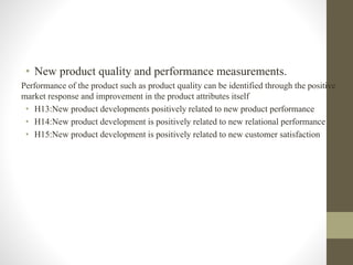 • New product quality and performance measurements.
Performance of the product such as product quality can be identified through the positive
market response and improvement in the product attributes itself
• H13:New product developments positively related to new product performance
• H14:New product development is positively related to new relational performance
• H15:New product development is positively related to new customer satisfaction
 