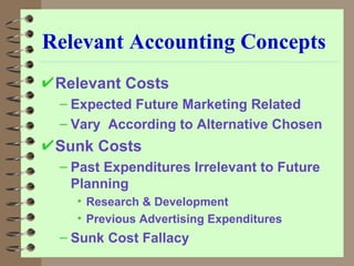 Relevant Accounting Concepts Relevant Costs Expected Future Marketing Related Vary  According to Alternative Chosen Sunk Costs Past Expenditures Irrelevant to Future Planning Research & Development Previous Advertising Expenditures Sunk Cost Fallacy 