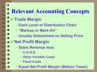 Relevant Accounting Concepts Trade Margin Each Level of Distribution Chain “ Markup or Mark-On” Usually Determined on Selling Price Net Profit Margin Sales Revenue less: C.O.G.S. Other Variable Costs Fixed Costs Equal Net Profit Margin (Before Taxes) 