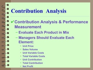 Contribution  Analysis Contribution Analysis & Performance Measurement Evaluate Each Product in Mix Managers Should Evaluate Each Element: Unit Price Sales Volume Unit Variable Costs Total Variable Costs Unit Contribution Total Contribution Net Profit 
